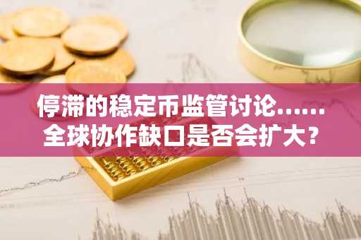 停滞的稳定币监管讨论……全球协作缺口是否会扩大？
