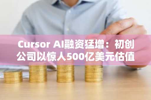 Cursor AI融资猛增：初创公司以惊人500亿美元估值接近完成20亿美元融资