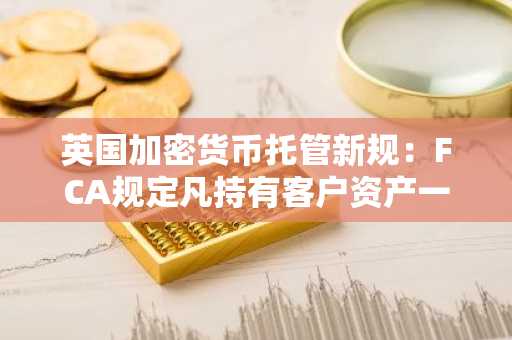 英国加密货币托管新规：FCA规定凡持有客户资产一日即须登记