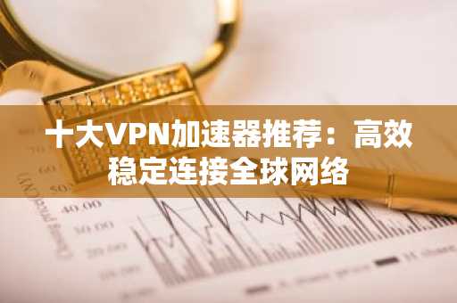 十大VPN加速器推荐：高效稳定连接全球网络