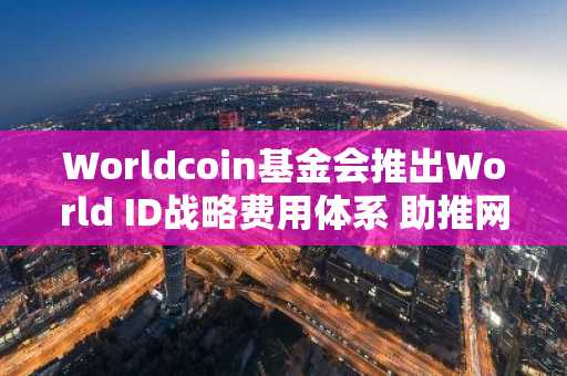 Worldcoin基金会推出World ID战略费用体系 助推网络发展