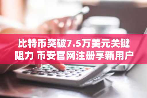 比特币突破7.5万美元关键阻力 币安官网注册享新用户福利
