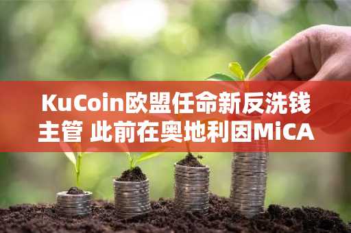 KuCoin欧盟任命新反洗钱主管 此前在奥地利因MiCA法规被禁止新业务
