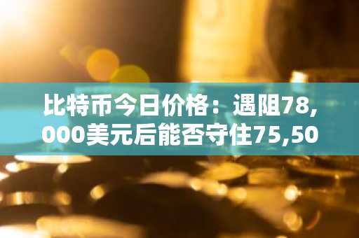 比特币今日价格：遇阻78,000美元后能否守住75,500美元？