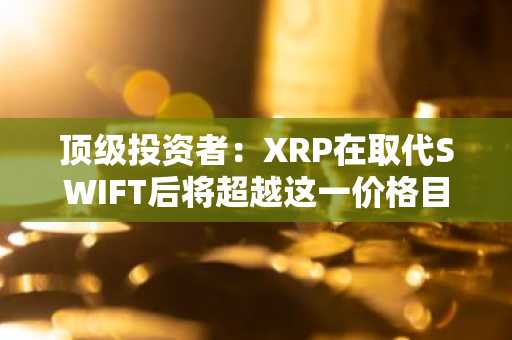 顶级投资者：XRP在取代SWIFT后将超越这一价格目标