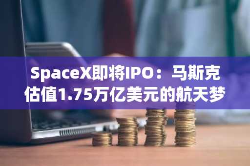 SpaceX即将IPO：马斯克估值1.75万亿美元的航天梦，是机遇还是豪赌？