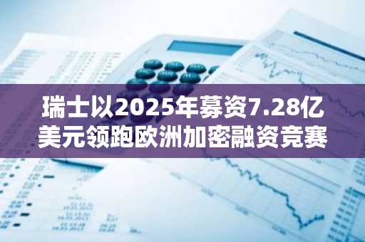瑞士以2025年募资7.28亿美元领跑欧洲加密融资竞赛