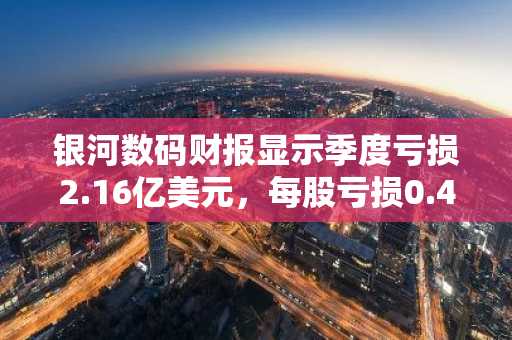 银河数码财报显示季度亏损2.16亿美元，每股亏损0.49美元，加密市场低迷拖累业绩