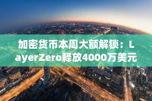 加密货币本周大额解锁：LayerZero释放4000万美元，Hyperlane解锁1000万美元，更多项目接踵而至
