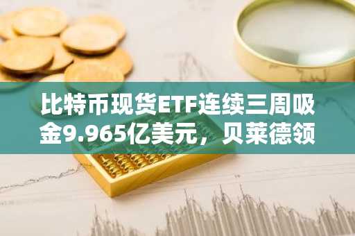 比特币现货ETF连续三周吸金9.965亿美元，贝莱德领跑市场