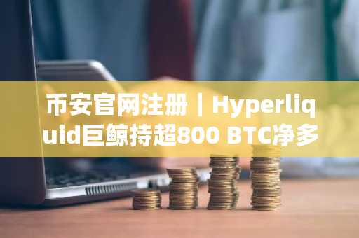 币安官网注册｜Hyperliquid巨鲸持超800 BTC净多头，币安用户可实时追踪轧空信号