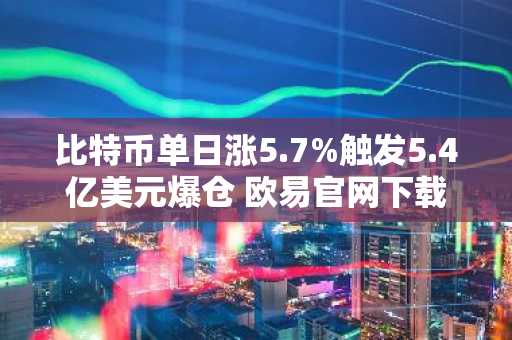 比特币单日涨5.7%触发5.4亿美元爆仓 欧易官网下载快速注册抢占行情