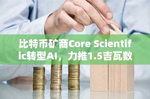 比特币矿商Core Scientific转型AI,力推1.5吉瓦数据中心建设