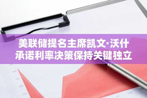 美联储提名主席凯文·沃什承诺利率决策保持关键独立