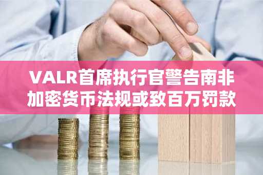 VALR首席执行官警告南非加密货币法规或致百万罚款