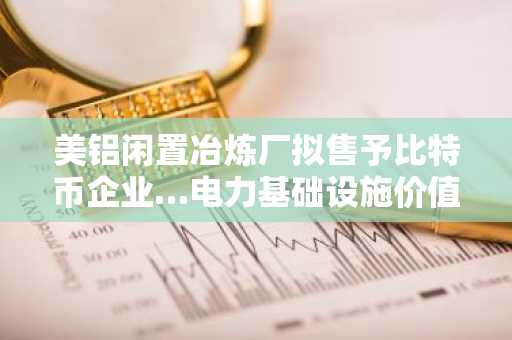 美铝闲置冶炼厂拟售予比特币企业…电力基础设施价值凸显