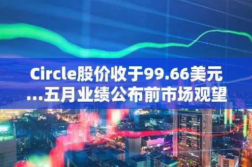 Circle股价收于99.66美元…五月业绩公布前市场观望情绪持续
