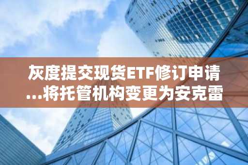 灰度提交现货ETF修订申请…将托管机构变更为安克雷奇