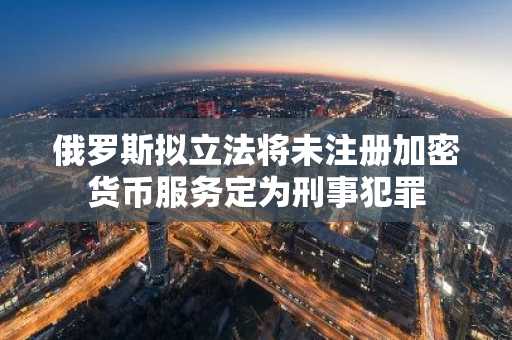 俄罗斯拟立法将未注册加密货币服务定为刑事犯罪