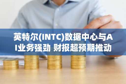 英特尔(INTC)数据中心与AI业务强劲 财报超预期推动股价飙升