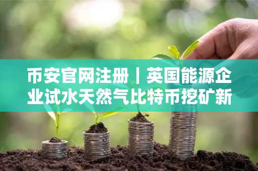 币安官网注册｜英国能源企业试水天然气比特币挖矿新模式